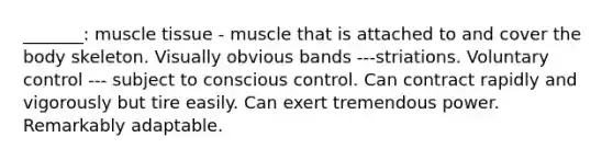 _______: muscle tissue - muscle that is attached to and cover the body skeleton. Visually obvious bands ---striations. Voluntary control --- subject to conscious control. Can contract rapidly and vigorously but tire easily. Can exert tremendous power. Remarkably adaptable.