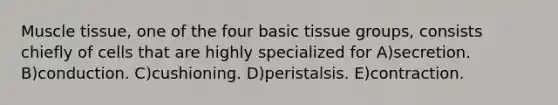 Muscle tissue, one of the four basic tissue groups, consists chiefly of cells that are highly specialized for A)secretion. B)conduction. C)cushioning. D)peristalsis. E)contraction.