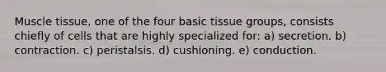 Muscle tissue, one of the four basic tissue groups, consists chiefly of cells that are highly specialized for: a) secretion. b) contraction. c) peristalsis. d) cushioning. e) conduction.