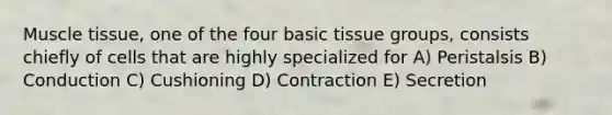 Muscle tissue, one of the four basic tissue groups, consists chiefly of cells that are highly specialized for A) Peristalsis B) Conduction C) Cushioning D) Contraction E) Secretion