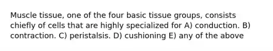 Muscle tissue, one of the four basic tissue groups, consists chiefly of cells that are highly specialized for A) conduction. B) contraction. C) peristalsis. D) cushioning E) any of the above