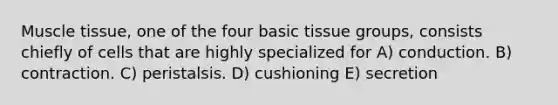 Muscle tissue, one of the four basic tissue groups, consists chiefly of cells that are highly specialized for A) conduction. B) contraction. C) peristalsis. D) cushioning E) secretion