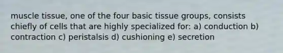 muscle tissue, one of the four basic tissue groups, consists chiefly of cells that are highly specialized for: a) conduction b) contraction c) peristalsis d) cushioning e) secretion