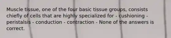 Muscle tissue, one of the four basic tissue groups, consists chiefly of cells that are highly specialized for - cushioning - peristalsis - conduction - contraction - None of the answers is correct.