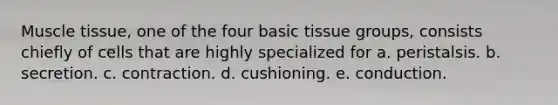 Muscle tissue, one of the four basic tissue groups, consists chiefly of cells that are highly specialized for a. peristalsis. b. secretion. c. contraction. d. cushioning. e. conduction.