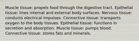 Muscle tissue: propels food through the digestive tract. Epithelial tissue: lines internal and external body surfaces. Nervous tissue: conducts electrical impulses. Connective tissue: transports oxygen to the body tissues. Epithelial tissue: functions in secretion and absorption. Muscle tissue: pumps blood. Connective tissue: stores fats and minerals.