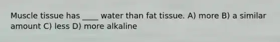 Muscle tissue has ____ water than fat tissue. A) more B) a similar amount C) less D) more alkaline