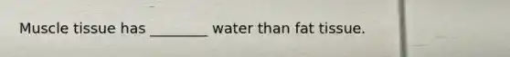 Muscle tissue has ________ water than fat tissue.