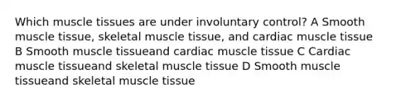 Which <a href='https://www.questionai.com/knowledge/kMDq0yZc0j-muscle-tissue' class='anchor-knowledge'>muscle tissue</a>s are under involuntary control? A Smooth muscle tissue, skeletal muscle tissue, and cardiac muscle tissue B Smooth muscle tissueand cardiac muscle tissue C Cardiac muscle tissueand skeletal muscle tissue D Smooth muscle tissueand skeletal muscle tissue