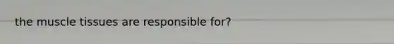 the <a href='https://www.questionai.com/knowledge/kMDq0yZc0j-muscle-tissue' class='anchor-knowledge'>muscle tissue</a>s are responsible for?