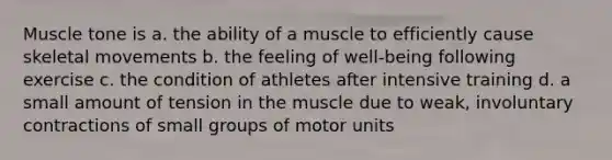 Muscle tone is a. the ability of a muscle to efficiently cause skeletal movements b. the feeling of well-being following exercise c. the condition of athletes after intensive training d. a small amount of tension in the muscle due to weak, involuntary contractions of small groups of motor units