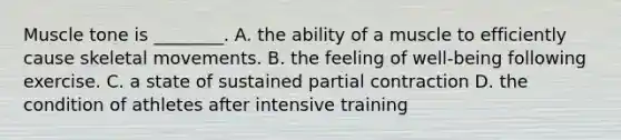 Muscle tone is ________. A. the ability of a muscle to efficiently cause skeletal movements. B. the feeling of well-being following exercise. C. a state of sustained partial contraction D. the condition of athletes after intensive training