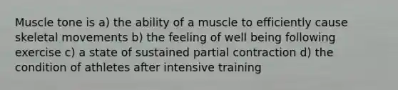 Muscle tone is a) the ability of a muscle to efficiently cause skeletal movements b) the feeling of well being following exercise c) a state of sustained partial contraction d) the condition of athletes after intensive training