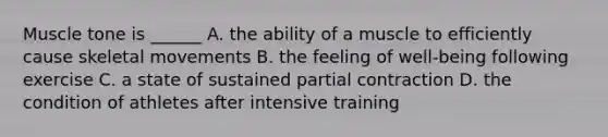 Muscle tone is ______ A. the ability of a muscle to efficiently cause skeletal movements B. the feeling of well-being following exercise C. a state of sustained partial contraction D. the condition of athletes after intensive training