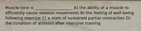 Muscle tone is ___________________ A) the ability of a muscle to efficiently cause skeletal movements B) the feeling of well-being following exercise C) a state of sustained partial contraction D) the condition of athletes after intensive training