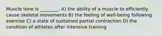 Muscle tone is ________. A) the ability of a muscle to efficiently cause skeletal movements B) the feeling of well-being following exercise C) a state of sustained partial contraction D) the condition of athletes after intensive training