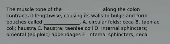 The muscle tone of the ________________ along the colon contracts it lengthwise, causing its walls to bulge and form pouches called _______________. A. circular folds; ceca B. taeniae coli; haustra C. haustra; taeniae coli D. internal sphincters; omental (epiploic) appendages E. internal sphincters; ceca