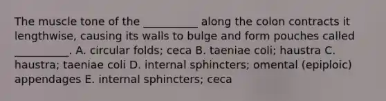 The muscle tone of the __________ along the colon contracts it lengthwise, causing its walls to bulge and form pouches called __________. A. circular folds; ceca B. taeniae coli; haustra C. haustra; taeniae coli D. internal sphincters; omental (epiploic) appendages E. internal sphincters; ceca