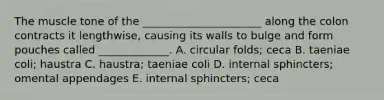 The muscle tone of the ______________________ along the colon contracts it lengthwise, causing its walls to bulge and form pouches called _____________. A. circular folds; ceca B. taeniae coli; haustra C. haustra; taeniae coli D. internal sphincters; omental appendages E. internal sphincters; ceca