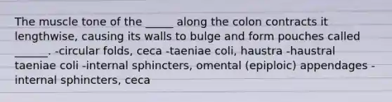 The muscle tone of the _____ along the colon contracts it lengthwise, causing its walls to bulge and form pouches called ______. -circular folds, ceca -taeniae coli, haustra -haustral taeniae coli -internal sphincters, omental (epiploic) appendages -internal sphincters, ceca