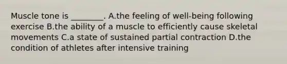 Muscle tone is ________. A.the feeling of well-being following exercise B.the ability of a muscle to efficiently cause skeletal movements C.a state of sustained partial contraction D.the condition of athletes after intensive training