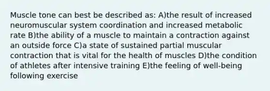 Muscle tone can best be described as: A)the result of increased neuromuscular system coordination and increased metabolic rate B)the ability of a muscle to maintain a contraction against an outside force C)a state of sustained partial muscular contraction that is vital for the health of muscles D)the condition of athletes after intensive training E)the feeling of well-being following exercise