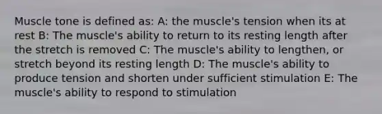 Muscle tone is defined as: A: the muscle's tension when its at rest B: The muscle's ability to return to its resting length after the stretch is removed C: The muscle's ability to lengthen, or stretch beyond its resting length D: The muscle's ability to produce tension and shorten under sufficient stimulation E: The muscle's ability to respond to stimulation