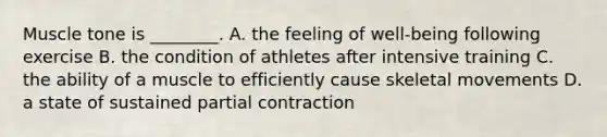 Muscle tone is ________. A. the feeling of well-being following exercise B. the condition of athletes after intensive training C. the ability of a muscle to efficiently cause skeletal movements D. a state of sustained partial contraction