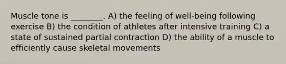 Muscle tone is ________. A) the feeling of well-being following exercise B) the condition of athletes after intensive training C) a state of sustained partial contraction D) the ability of a muscle to efficiently cause skeletal movements