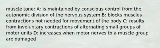 muscle tone: A: is maintained by conscious control from the autonomic division of the nervous system B: blocks muscles contractions not needed for movement of the body C: results from involuntary contractions of alternating small groups of motor units D: increases when motor nerves to a muscle group are damaged