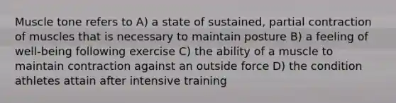 Muscle tone refers to A) a state of sustained, partial contraction of muscles that is necessary to maintain posture B) a feeling of well-being following exercise C) the ability of a muscle to maintain contraction against an outside force D) the condition athletes attain after intensive training