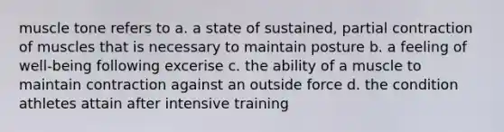 muscle tone refers to a. a state of sustained, partial contraction of muscles that is necessary to maintain posture b. a feeling of well-being following excerise c. the ability of a muscle to maintain contraction against an outside force d. the condition athletes attain after intensive training