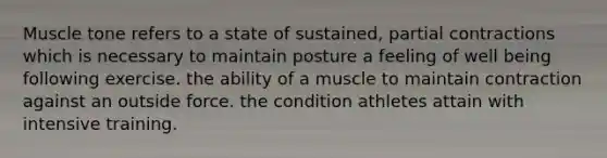 Muscle tone refers to a state of sustained, partial contractions which is necessary to maintain posture a feeling of well being following exercise. the ability of a muscle to maintain contraction against an outside force. the condition athletes attain with intensive training.