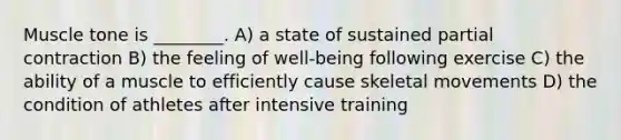 Muscle tone is ________. A) a state of sustained partial contraction B) the feeling of well-being following exercise C) the ability of a muscle to efficiently cause skeletal movements D) the condition of athletes after intensive training