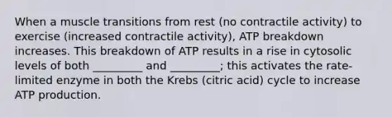 When a muscle transitions from rest (no contractile activity) to exercise (increased contractile activity), ATP breakdown increases. This breakdown of ATP results in a rise in cytosolic levels of both _________ and _________; this activates the rate-limited enzyme in both the Krebs (citric acid) cycle to increase ATP production.