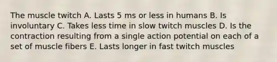 The muscle twitch A. Lasts 5 ms or less in humans B. Is involuntary C. Takes less time in slow twitch muscles D. Is the contraction resulting from a single action potential on each of a set of muscle fibers E. Lasts longer in fast twitch muscles