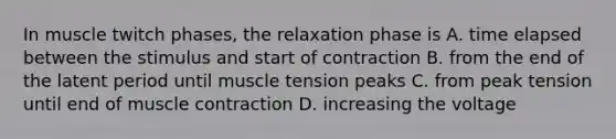 In muscle twitch phases, the relaxation phase is A. time elapsed between the stimulus and start of contraction B. from the end of the latent period until muscle tension peaks C. from peak tension until end of muscle contraction D. increasing the voltage