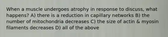 When a muscle undergoes atrophy in response to discuss, what happens? A) there is a reduction in capillary networks B) the number of mitochondria decreases C) the size of actin & myosin filaments decreases D) all of the above