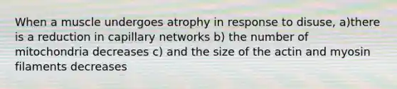 When a muscle undergoes atrophy in response to disuse, a)there is a reduction in capillary networks b) the number of mitochondria decreases c) and the size of the actin and myosin filaments decreases