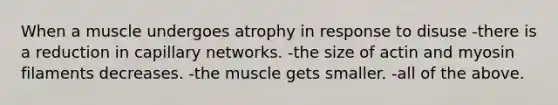 When a muscle undergoes atrophy in response to disuse -there is a reduction in capillary networks. -the size of actin and myosin filaments decreases. -the muscle gets smaller. -all of the above.