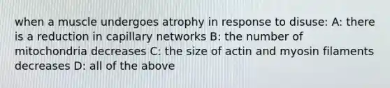 when a muscle undergoes atrophy in response to disuse: A: there is a reduction in capillary networks B: the number of mitochondria decreases C: the size of actin and myosin filaments decreases D: all of the above