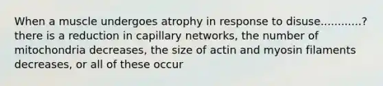 When a muscle undergoes atrophy in response to disuse............? there is a reduction in capillary networks, the number of mitochondria decreases, the size of actin and myosin filaments decreases, or all of these occur