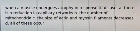 when a muscle undergoes atrophy in response to disuse, a. there is a reduction in capillary retworks b. the number of mitochondria c. the size of actin and myosin filaments decreases d. all of these occur