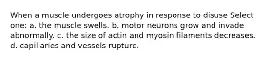 When a muscle undergoes atrophy in response to disuse Select one: a. the muscle swells. b. motor neurons grow and invade abnormally. c. the size of actin and myosin filaments decreases. d. capillaries and vessels rupture.