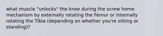 what muscle "unlocks" the knee during the screw home mechanism by externally rotating the Femur or Internally rotating the Tibia (depending on whether you're sitting or standing)?