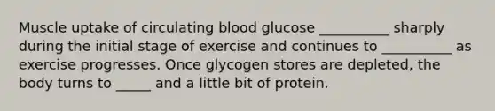 Muscle uptake of circulating blood glucose __________ sharply during the initial stage of exercise and continues to __________ as exercise progresses. Once glycogen stores are depleted, the body turns to _____ and a little bit of protein.