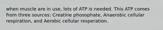 when muscle are in use, lots of ATP is needed. This ATP comes from three sources: Creatine phosophate, Anaerobic cellular respiration, and Aerobic cellular resperation.