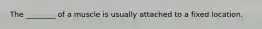 The ________ of a muscle is usually attached to a fixed location.