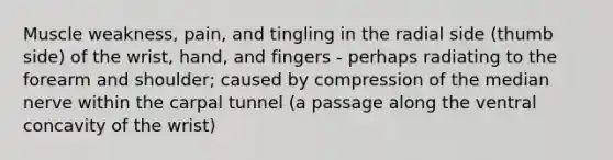 Muscle weakness, pain, and tingling in the radial side (thumb side) of the wrist, hand, and fingers - perhaps radiating to the forearm and shoulder; caused by compression of the median nerve within the carpal tunnel (a passage along the ventral concavity of the wrist)