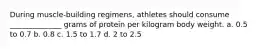 During muscle-building regimens, athletes should consume ______________ grams of protein per kilogram body weight. a. 0.5 to 0.7 b. 0.8 c. 1.5 to 1.7 d. 2 to 2.5